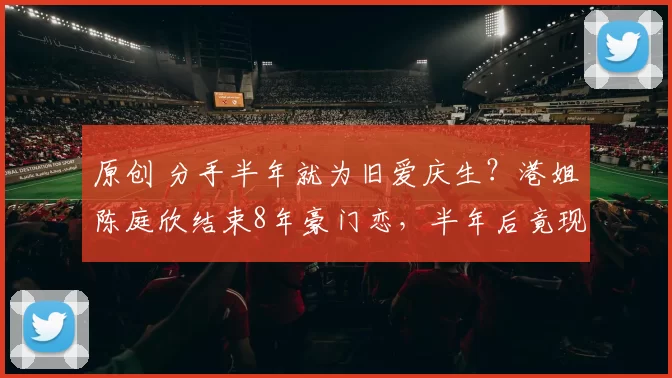 原创 分手半年就为旧爱庆生？港姐陈庭欣结束8年豪门恋，半年后竟现身旧爱生日会！男方曾自曝有多国性伴侣且不婚，两人人生目标截然相反