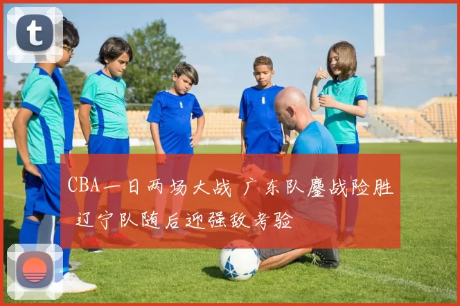 CBA一日两场大战 广东队鏖战险胜 辽宁队随后迎强敌考验
