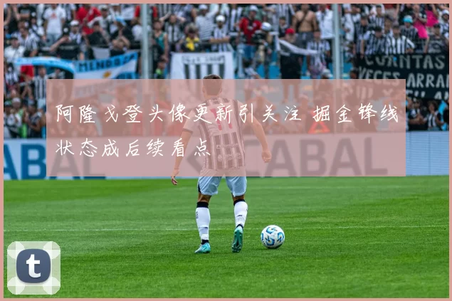 阿隆戈登头像更新引关注 掘金锋线状态成后续看点