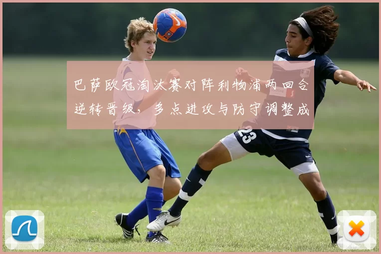 巴萨欧冠淘汰赛对阵利物浦两回合逆转晋级，多点进攻与防守调整成关键