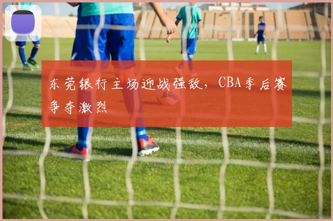 东莞银行主场迎战强敌，CBA季后赛争夺激烈