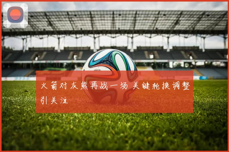 火箭对灰熊再战一场 关键轮换调整引关注