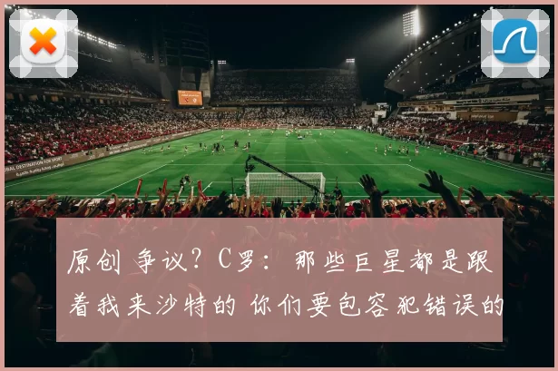 原创 争议？C罗：那些巨星都是跟着我来沙特的 你们要包容犯错误的裁判