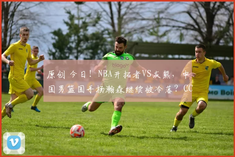 原创 今日！NBA开拓者VS灰熊，中国男篮国手杨瀚森继续被冷落？CCTV5不转，3大平台直播