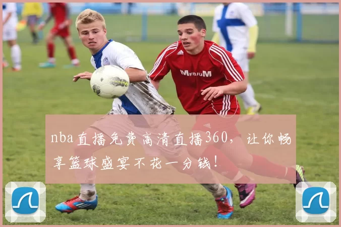 nba直播免费高清直播360，让你畅享篮球盛宴不花一分钱！