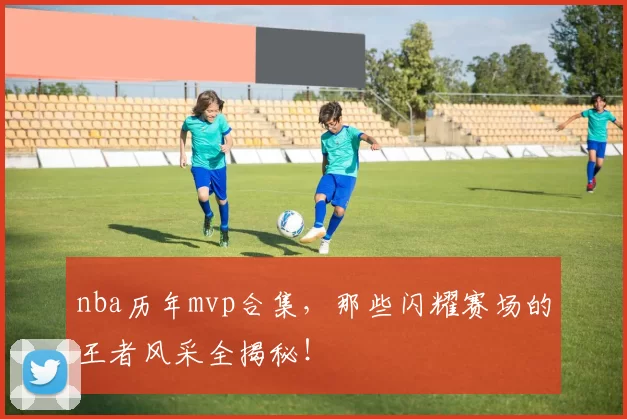 nba历年mvp合集，那些闪耀赛场的王者风采全揭秘！