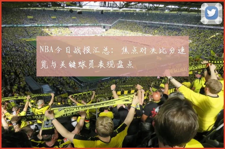 NBA今日战报汇总：焦点对决比分速览与关键球员表现盘点