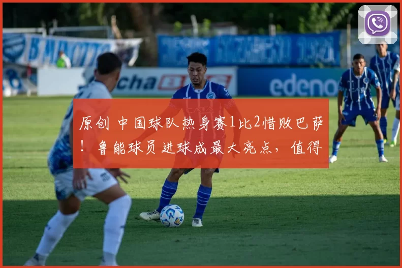 原创 中国球队热身赛1比2惜败巴萨！鲁能球员进球成最大亮点，值得期待