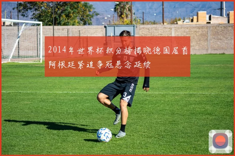 2014年世界杯积分榜揭晓德国居首阿根廷紧追争冠悬念延续
