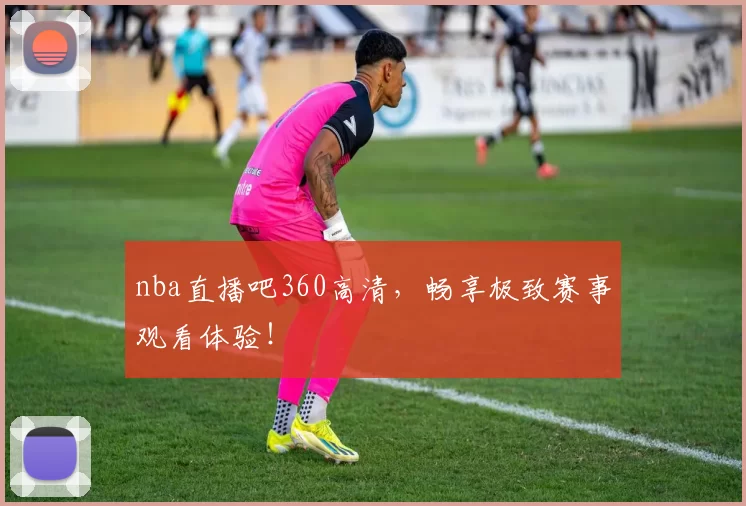 nba直播吧360高清，畅享极致赛事观看体验！