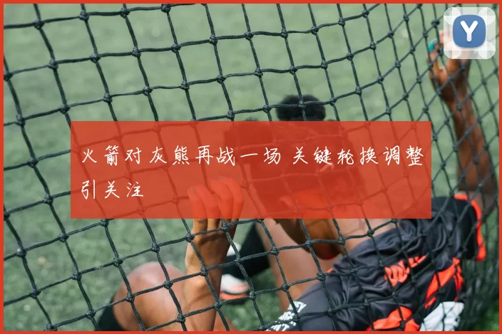 火箭对灰熊再战一场 关键轮换调整引关注