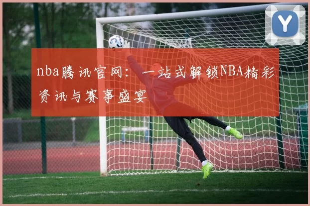 nba腾讯官网：一站式解锁NBA精彩资讯与赛事盛宴