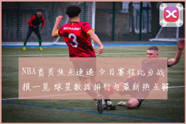NBA首页焦点速递 今日赛程比分战报一览 球星数据排行与最新热点解析