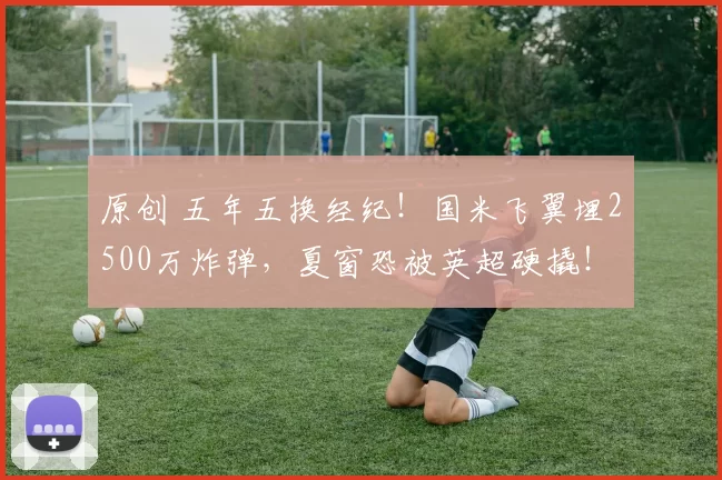 原创 五年五换经纪！国米飞翼埋2500万炸弹，夏窗恐被英超硬撬！
