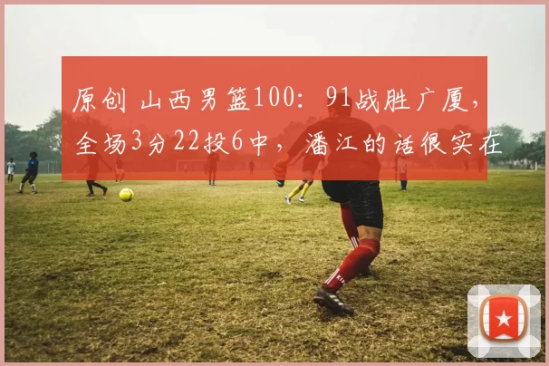 原创 山西男篮100：91战胜广厦，全场3分22投6中，潘江的话很实在