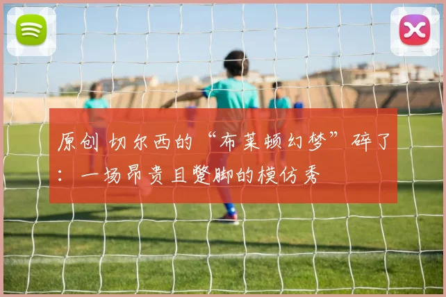 原创 切尔西的“布莱顿幻梦”碎了：一场昂贵且蹩脚的模仿秀