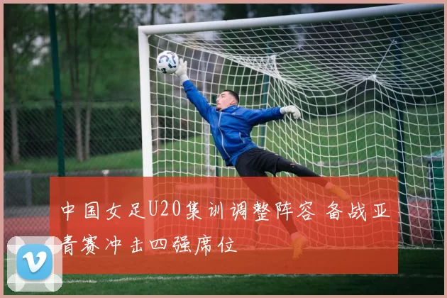 中国女足U20集训调整阵容 备战亚青赛冲击四强席位