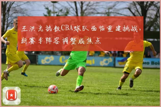 王洪光执教CBA球队面临重建挑战，新赛季阵容调整成焦点