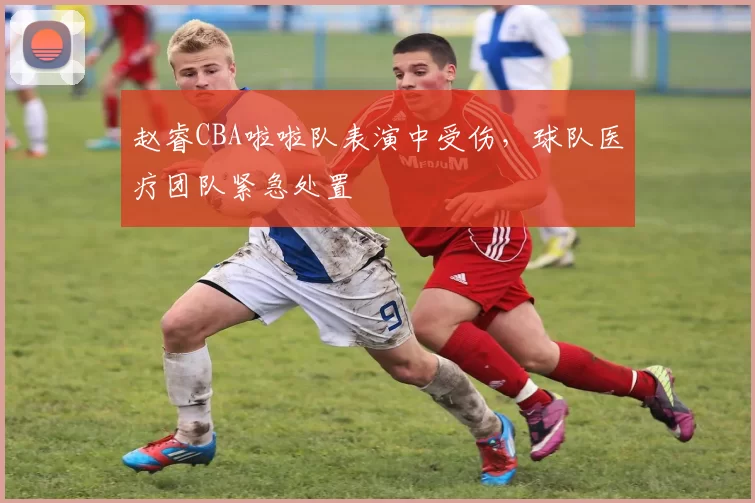 赵睿CBA啦啦队表演中受伤，球队医疗团队紧急处置
