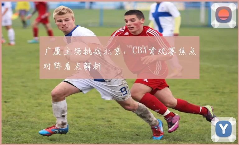 广厦主场挑战北京，CBA常规赛焦点对阵看点解析