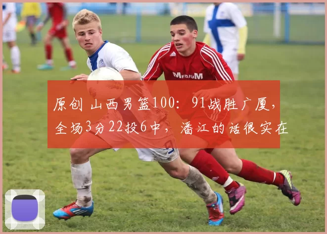 原创 山西男篮100：91战胜广厦，全场3分22投6中，潘江的话很实在