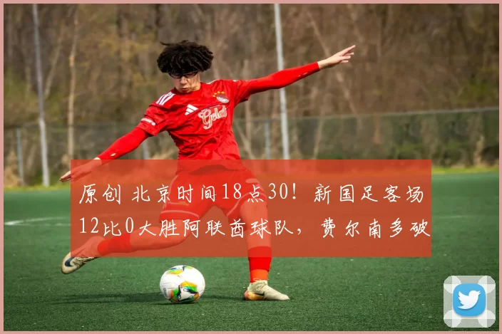 原创 北京时间18点30！新国足客场12比0大胜阿联酋球队，费尔南多破门