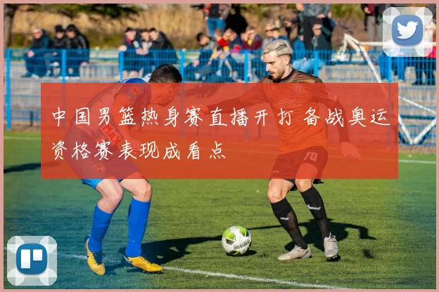 中国男篮热身赛直播开打 备战奥运资格赛表现成看点