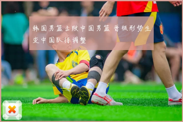 韩国男篮击败中国男篮 晋级形势生变中国队待调整