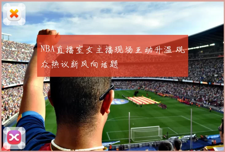 NBA直播室女主播现场互动升温 观众热议新风向话题
