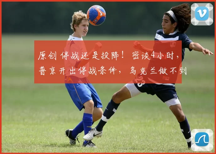 原创 停战还是投降！密谈4小时，普京开出停战条件，乌克兰做不到免谈，中方表态成唯一清流，战争拐点真的来了