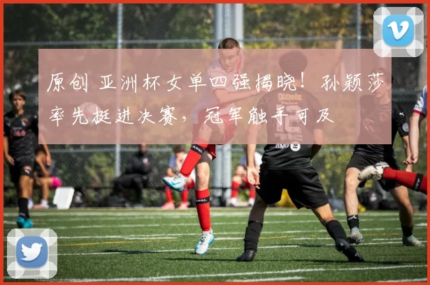 原创 亚洲杯女单四强揭晓！孙颖莎率先挺进决赛，冠军触手可及