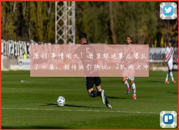 原创 事情闹大!晋京球迷赛后爆发了口角,刘传兴引热议,2队两次冲突!