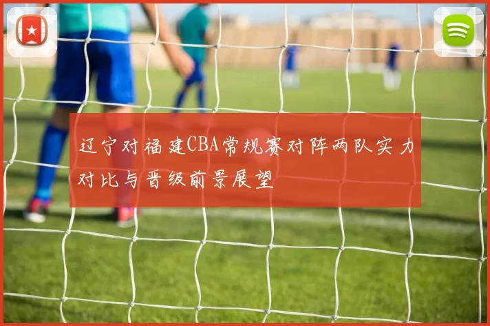 辽宁对福建CBA常规赛对阵两队实力对比与晋级前景展望