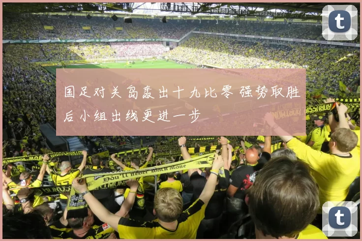 国足对关岛轰出十九比零 强势取胜后小组出线更进一步
