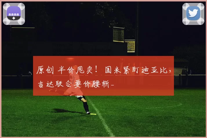 原创 半价甩卖！国米紧盯迪亚比，吉达联合要价腰斩_