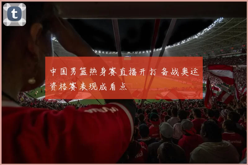 中国男篮热身赛直播开打 备战奥运资格赛表现成看点