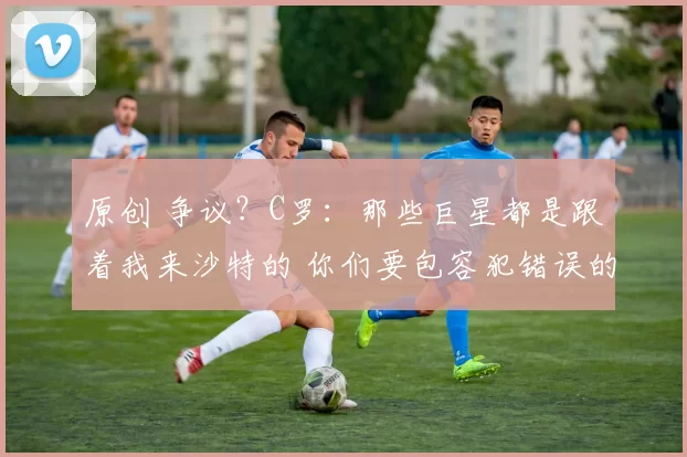 原创 争议？C罗：那些巨星都是跟着我来沙特的 你们要包容犯错误的裁判