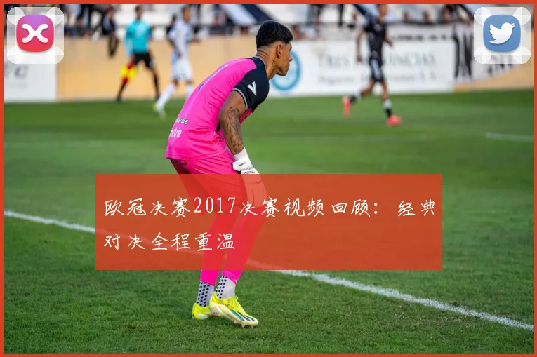 欧冠决赛2017决赛视频回顾：经典对决全程重温