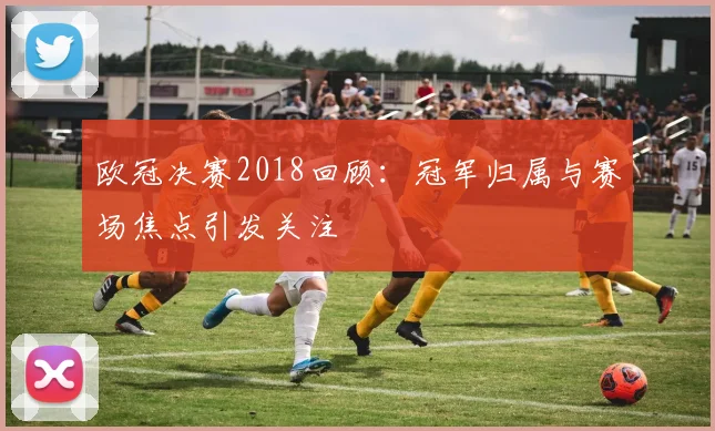 欧冠决赛2018回顾:冠军归属与赛场焦点引发关注