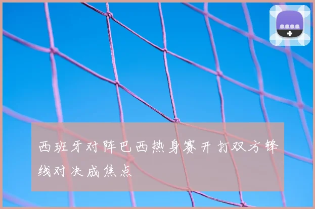 西班牙对阵巴西热身赛开打双方锋线对决成焦点