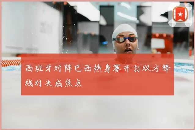 西班牙对阵巴西热身赛开打双方锋线对决成焦点